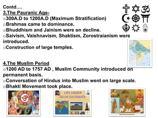 Contd….
3.The Pauranic Age-
o300A.D to 1200A.D (Maximum Stratification)
oBrahmas came to dominance.
oBhuddhism and Jainism were on decline.
oSaivism, Vaishnavism, Shaktism, Zorostraianism were
introduced.
oConstruction of large temples.
4.The Muslim Period
o1200 AD to 1757 AD , Muslim Community introduced on
permanent basis.
oConversation of Hindus into Muslim went on large scale.
oBhakti Movement took place.
 