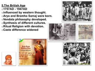 5.The British Age
o1757AD - 1947AD
oinfluenced by western thought.
oArya and Bramho Samaj were born.
oVendata philosophy developed.
oSynthesis of different cultures.
oRitual Religion with devotion.
oCaste difference widened
 