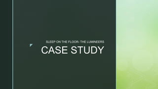 z
CASE STUDY
SLEEP ON THE FLOOR- THE LUMINEERS
 