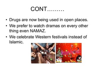 CONT………
• Drugs are now being used in open places.
• We prefer to watch dramas on every other
thing even NAMAZ.
• We celebrate Western festivals instead of
Islamic.
 