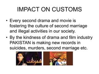 IMPACT ON CUSTOMS
• Every second drama and movie is
fostering the culture of second marriage
and illegal activities in our society.
• By the kindness of drama and film industry
PAKISTAN is making new records in
suicides, murders, second marriage etc.
 