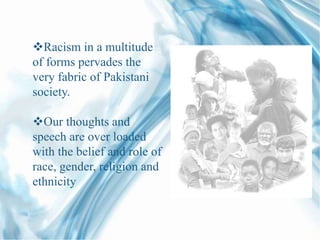 Racism in a multitude
of forms pervades the
very fabric of Pakistani
society.
Our thoughts and
speech are over loaded
with the belief and role of
race, gender, religion and
ethnicity
 