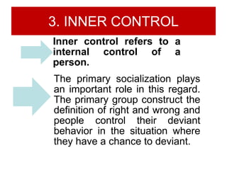 3. INNER CONTROL
Inner control refers to a
internal control of a
person.
The primary socialization plays
an important role in this regard.
The primary group construct the
definition of right and wrong and
people control their deviant
behavior in the situation where
they have a chance to deviant.
 
