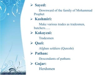  Sayed:
Downward of the family of Mohammad
Prophet
 Kashmiri:
Make various trades as tradesmen,
butchers…..
 Kakayzai:
Tradesmen
 Qazi:
Afghan soldiers (Qureshi)
 Pathan:
Descendants of pathans
 Gujar:
Herdsmen
 