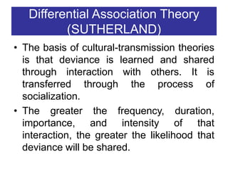 Differential Association Theory
(SUTHERLAND)
• The basis of cultural-transmission theories
is that deviance is learned and shared
through interaction with others. It is
transferred through the process of
socialization.
• The greater the frequency, duration,
importance, and intensity of that
interaction, the greater the likelihood that
deviance will be shared.
 