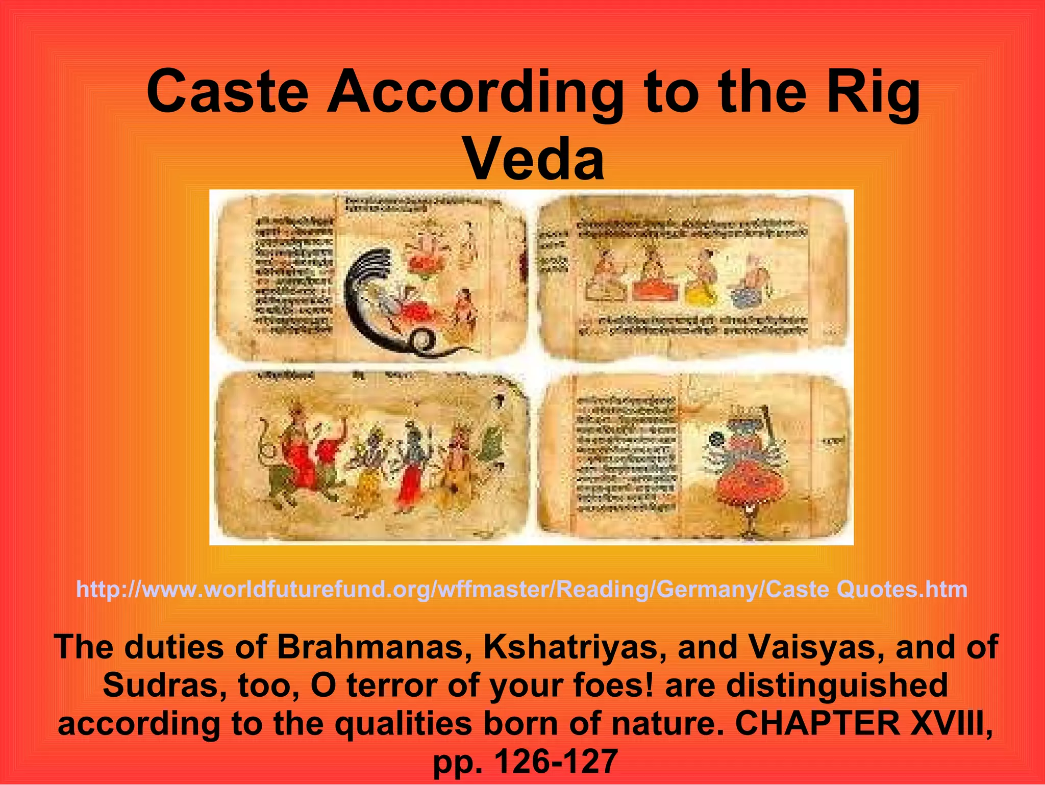 Caste According to the Rig Veda The duties of Brahmanas, Kshatriyas, and Vaisyas, and of Sudras, too, O terror of your foes! are distinguished according to the qualities born of nature. CHAPTER XVIII, pp. 126-127 http://www.worldfuturefund.org/wffmaster/Reading/Germany/Caste Quotes.htm 