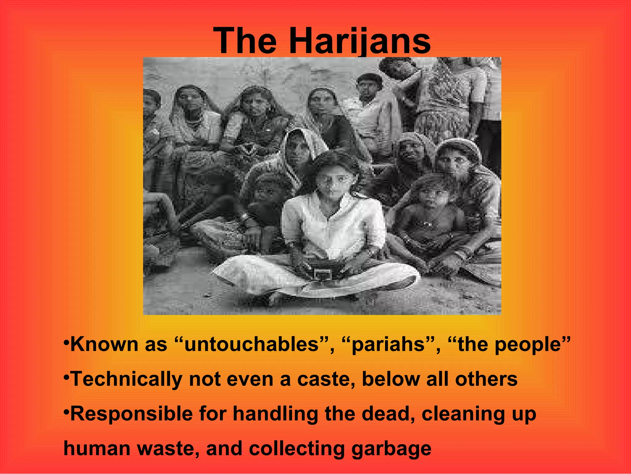 The Harijans Known as “untouchables”, “pariahs”, “the people” Technically not even a caste, below all others Responsible for handling the dead, cleaning up human waste, and collecting garbage  