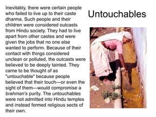 Inevitably, there were certain people
who failed to live up to their caste
dharma. Such people and their
                                         Untouchables
children were considered outcasts
from Hindu society. They had to live
apart from other castes and were
given the jobs that no one else
wanted to perform. Because of their
contact with things considered
unclean or polluted, the outcasts were
believed to be deeply tainted. They
came to be thought of as
"untouchable" because people
believed that their touch—or even the
sight of them—would compromise a
brahman's purity. The untouchables
were not admitted into Hindu temples
and instead formed religious sects of
their own.
 