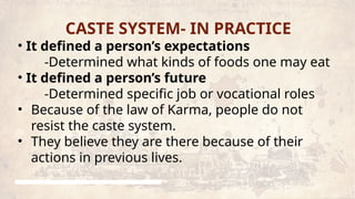CASTE SYSTEM- IN PRACTICE
• It defined a person’s expectations
-Determined what kinds of foods one may eat
• It defined a person’s future
-Determined specific job or vocational roles
• Because of the law of Karma, people do not
resist the caste system.
• They believe they are there because of their
actions in previous lives.
 