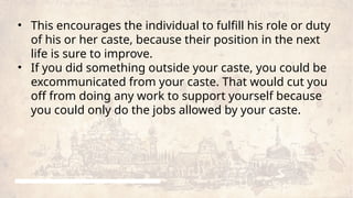 • This encourages the individual to fulfill his role or duty
of his or her caste, because their position in the next
life is sure to improve.
• If you did something outside your caste, you could be
excommunicated from your caste. That would cut you
off from doing any work to support yourself because
you could only do the jobs allowed by your caste.
 