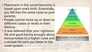 • Placement in this social hierarchy is
based upon one’s birth. Essentially,
you fell into the same caste as your
parents.
• People cannot move up or down to
different castes or levels in their
lifetime.
• It was believed that your righteous
life and good karma brought about
reincarnation to a higher caste and
a wicked life sent you lower in the
caste system.
 