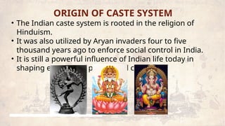 ORIGIN OF CASTE SYSTEM
• The Indian caste system is rooted in the religion of
Hinduism.
• It was also utilized by Aryan invaders four to five
thousand years ago to enforce social control in India.
• It is still a powerful influence of Indian life today in
shaping economics, politics and culture.
 