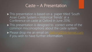 Caste – A Presentation
 This presentation is based on a paper titled ‘South
Asian Caste System – Historical Trends’ at a
Conference on caste at Oxford in June 2016.
 This presentation is designed to correct some of the
common misconceptions about the caste system.
 Please drop me an email on dalitorg@btinternet.com
if you wish to have further information.
;
 
