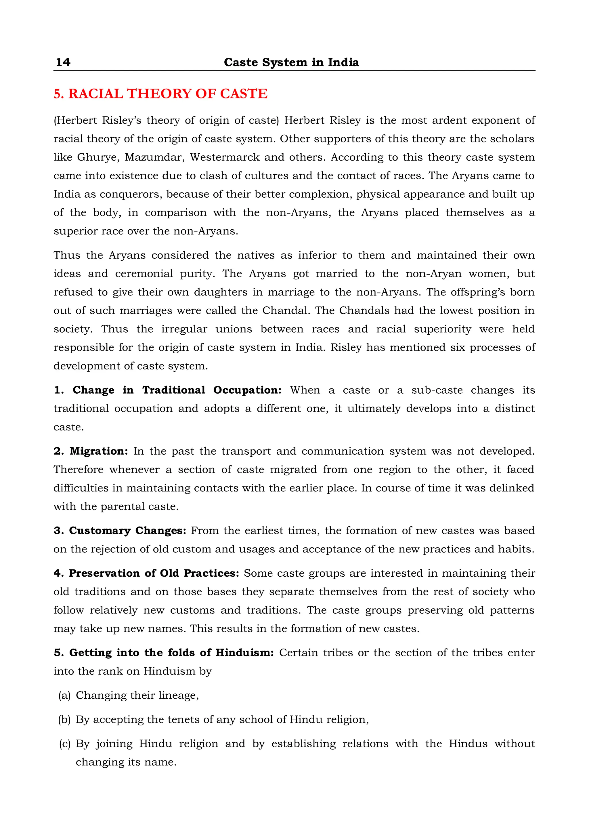 14 Caste System in India
5. RACIAL THEORY OF CASTE
(Herbert Risley’s theory of origin of caste) Herbert Risley is the most ardent exponent of
racial theory of the origin of caste system. Other supporters of this theory are the scholars
like Ghurye, Mazumdar, Westermarck and others. According to this theory caste system
came into existence due to clash of cultures and the contact of races. The Aryans came to
India as conquerors, because of their better complexion, physical appearance and built up
of the body, in comparison with the non-Aryans, the Aryans placed themselves as a
superior race over the non-Aryans.
Thus the Aryans considered the natives as inferior to them and maintained their own
ideas and ceremonial purity. The Aryans got married to the non-Aryan women, but
refused to give their own daughters in marriage to the non-Aryans. The offspring’s born
out of such marriages were called the Chandal. The Chandals had the lowest position in
society. Thus the irregular unions between races and racial superiority were held
responsible for the origin of caste system in India. Risley has mentioned six processes of
development of caste system.
1. Change in Traditional Occupation: When a caste or a sub-caste changes its
traditional occupation and adopts a different one, it ultimately develops into a distinct
caste.
2. Migration: In the past the transport and communication system was not developed.
Therefore whenever a section of caste migrated from one region to the other, it faced
difficulties in maintaining contacts with the earlier place. In course of time it was delinked
with the parental caste.
3. Customary Changes: From the earliest times, the formation of new castes was based
on the rejection of old custom and usages and acceptance of the new practices and habits.
4. Preservation of Old Practices: Some caste groups are interested in maintaining their
old traditions and on those bases they separate themselves from the rest of society who
follow relatively new customs and traditions. The caste groups preserving old patterns
may take up new names. This results in the formation of new castes.
5. Getting into the folds of Hinduism: Certain tribes or the section of the tribes enter
into the rank on Hinduism by
(a) Changing their lineage,
(b) By accepting the tenets of any school of Hindu religion,
(c) By joining Hindu religion and by establishing relations with the Hindus without
changing its name.
 