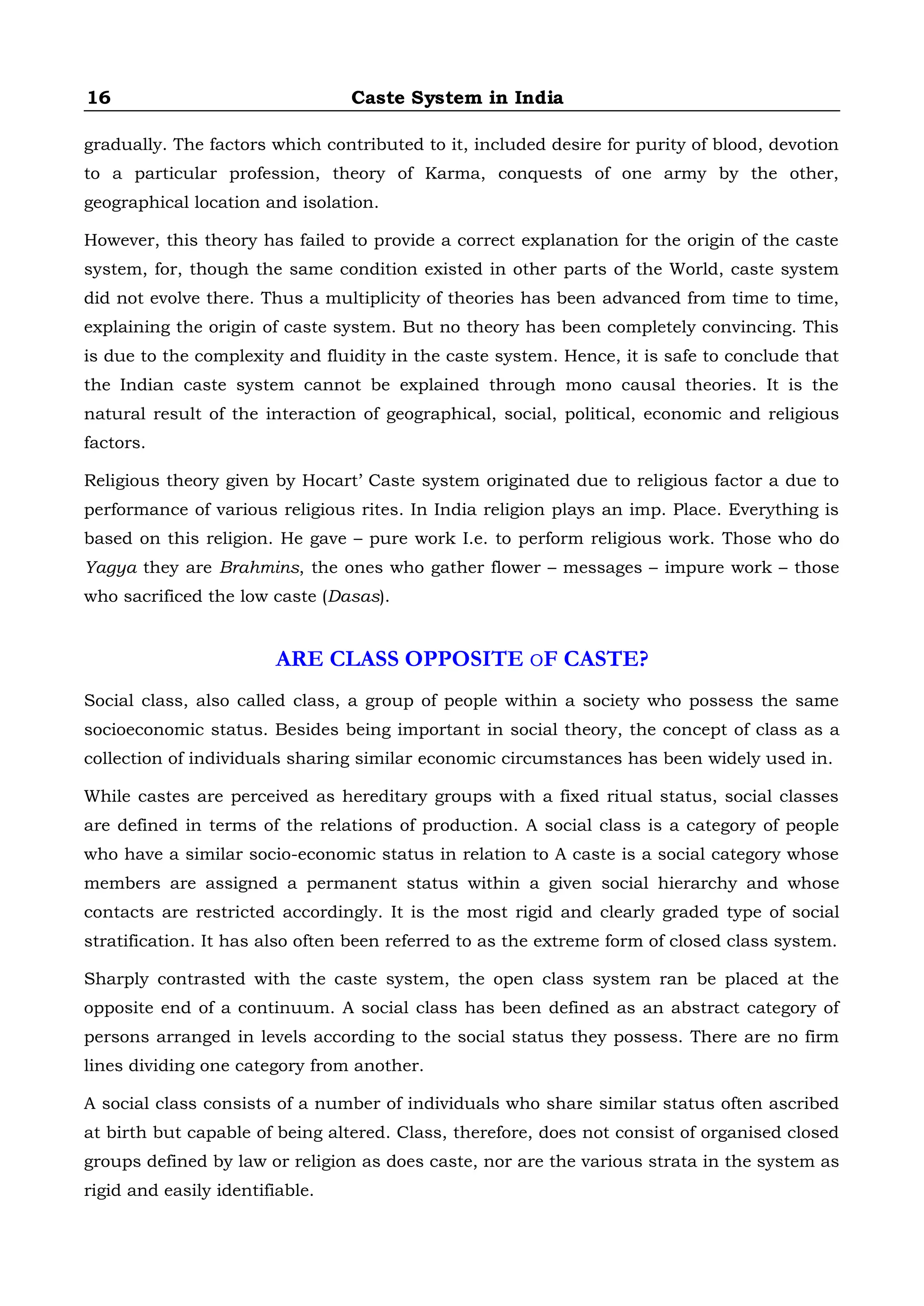 16 Caste System in India
gradually. The factors which contributed to it, included desire for purity of blood, devotion
to a particular profession, theory of Karma, conquests of one army by the other,
geographical location and isolation.
However, this theory has failed to provide a correct explanation for the origin of the caste
system, for, though the same condition existed in other parts of the World, caste system
did not evolve there. Thus a multiplicity of theories has been advanced from time to time,
explaining the origin of caste system. But no theory has been completely convincing. This
is due to the complexity and fluidity in the caste system. Hence, it is safe to conclude that
the Indian caste system cannot be explained through mono causal theories. It is the
natural result of the interaction of geographical, social, political, economic and religious
factors.
Religious theory given by Hocart’ Caste system originated due to religious factor a due to
performance of various religious rites. In India religion plays an imp. Place. Everything is
based on this religion. He gave – pure work I.e. to perform religious work. Those who do
Yagya they are Brahmins, the ones who gather flower – messages – impure work – those
who sacrificed the low caste (Dasas).
ARE CLASS OPPOSITE OF CASTE?
Social class, also called class, a group of people within a society who possess the same
socioeconomic status. Besides being important in social theory, the concept of class as a
collection of individuals sharing similar economic circumstances has been widely used in.
While castes are perceived as hereditary groups with a fixed ritual status, social classes
are defined in terms of the relations of production. A social class is a category of people
who have a similar socio-economic status in relation to A caste is a social category whose
members are assigned a permanent status within a given social hierarchy and whose
contacts are restricted accordingly. It is the most rigid and clearly graded type of social
stratification. It has also often been referred to as the extreme form of closed class system.
Sharply contrasted with the caste system, the open class system ran be placed at the
opposite end of a continuum. A social class has been defined as an abstract category of
persons arranged in levels according to the social status they possess. There are no firm
lines dividing one category from another.
A social class consists of a number of individuals who share similar status often ascribed
at birth but capable of being altered. Class, therefore, does not consist of organised closed
groups defined by law or religion as does caste, nor are the various strata in the system as
rigid and easily identifiable.
 
