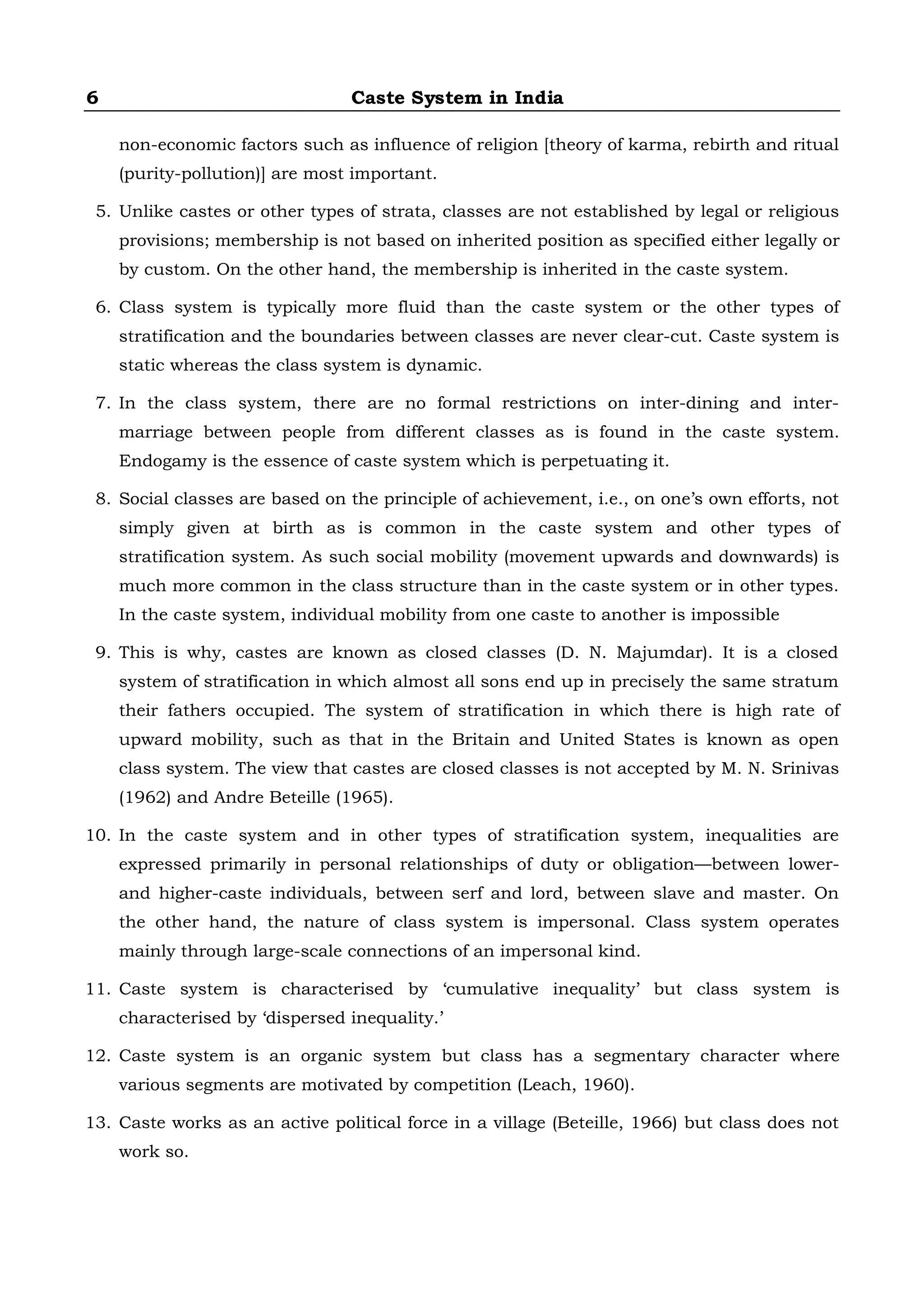 6 Caste System in India
non-economic factors such as influence of religion [theory of karma, rebirth and ritual
(purity-pollution)] are most important.
5. Unlike castes or other types of strata, classes are not established by legal or religious
provisions; membership is not based on inherited position as specified either legally or
by custom. On the other hand, the membership is inherited in the caste system.
6. Class system is typically more fluid than the caste system or the other types of
stratification and the boundaries between classes are never clear-cut. Caste system is
static whereas the class system is dynamic.
7. In the class system, there are no formal restrictions on inter-dining and inter-
marriage between people from different classes as is found in the caste system.
Endogamy is the essence of caste system which is perpetuating it.
8. Social classes are based on the principle of achievement, i.e., on one’s own efforts, not
simply given at birth as is common in the caste system and other types of
stratification system. As such social mobility (movement upwards and downwards) is
much more common in the class structure than in the caste system or in other types.
In the caste system, individual mobility from one caste to another is impossible
9. This is why, castes are known as closed classes (D. N. Majumdar). It is a closed
system of stratification in which almost all sons end up in precisely the same stratum
their fathers occupied. The system of stratification in which there is high rate of
upward mobility, such as that in the Britain and United States is known as open
class system. The view that castes are closed classes is not accepted by M. N. Srinivas
(1962) and Andre Beteille (1965).
10. In the caste system and in other types of stratification system, inequalities are
expressed primarily in personal relationships of duty or obligation—between lower-
and higher-caste individuals, between serf and lord, between slave and master. On
the other hand, the nature of class system is impersonal. Class system operates
mainly through large-scale connections of an impersonal kind.
11. Caste system is characterised by ‘cumulative inequality’ but class system is
characterised by ‘dispersed inequality.’
12. Caste system is an organic system but class has a segmentary character where
various segments are motivated by competition (Leach, 1960).
13. Caste works as an active political force in a village (Beteille, 1966) but class does not
work so.
 