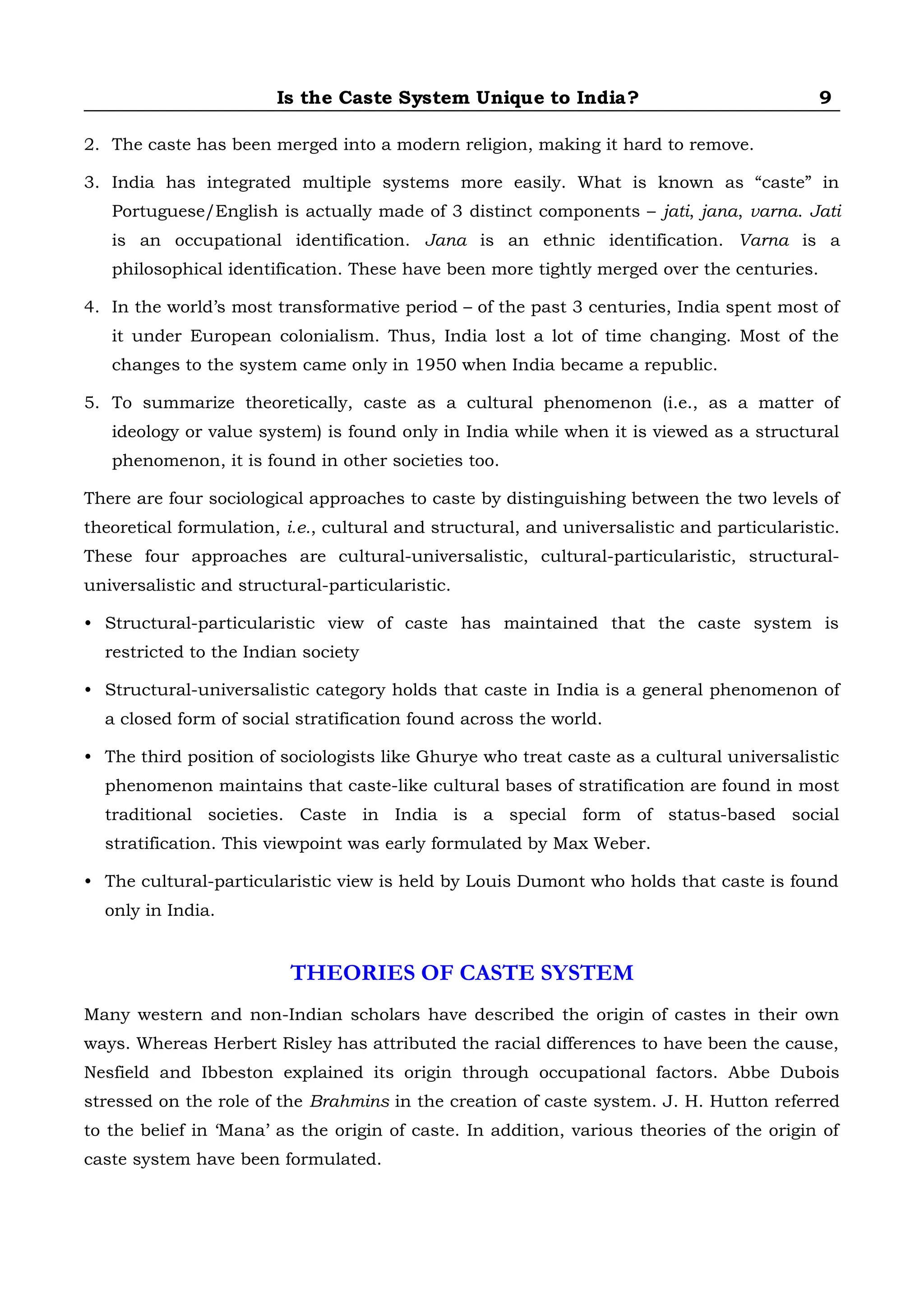 Is the Caste System Unique to India? 9
2. The caste has been merged into a modern religion, making it hard to remove.
3. India has integrated multiple systems more easily. What is known as “caste” in
Portuguese/English is actually made of 3 distinct components – jati, jana, varna. Jati
is an occupational identification. Jana is an ethnic identification. Varna is a
philosophical identification. These have been more tightly merged over the centuries.
4. In the world’s most transformative period – of the past 3 centuries, India spent most of
it under European colonialism. Thus, India lost a lot of time changing. Most of the
changes to the system came only in 1950 when India became a republic.
5. To summarize theoretically, caste as a cultural phenomenon (i.e., as a matter of
ideology or value system) is found only in India while when it is viewed as a structural
phenomenon, it is found in other societies too.
There are four sociological approaches to caste by distinguishing between the two levels of
theoretical formulation, i.e., cultural and structural, and universalistic and particularistic.
These four approaches are cultural-universalistic, cultural-particularistic, structural-
universalistic and structural-particularistic.
• Structural-particularistic view of caste has maintained that the caste system is
restricted to the Indian society
• Structural-universalistic category holds that caste in India is a general phenomenon of
a closed form of social stratification found across the world.
• The third position of sociologists like Ghurye who treat caste as a cultural universalistic
phenomenon maintains that caste-like cultural bases of stratification are found in most
traditional societies. Caste in India is a special form of status-based social
stratification. This viewpoint was early formulated by Max Weber.
• The cultural-particularistic view is held by Louis Dumont who holds that caste is found
only in India.
THEORIES OF CASTE SYSTEM
Many western and non-Indian scholars have described the origin of castes in their own
ways. Whereas Herbert Risley has attributed the racial differences to have been the cause,
Nesfield and Ibbeston explained its origin through occupational factors. Abbe Dubois
stressed on the role of the Brahmins in the creation of caste system. J. H. Hutton referred
to the belief in ‘Mana’ as the origin of caste. In addition, various theories of the origin of
caste system have been formulated.
 