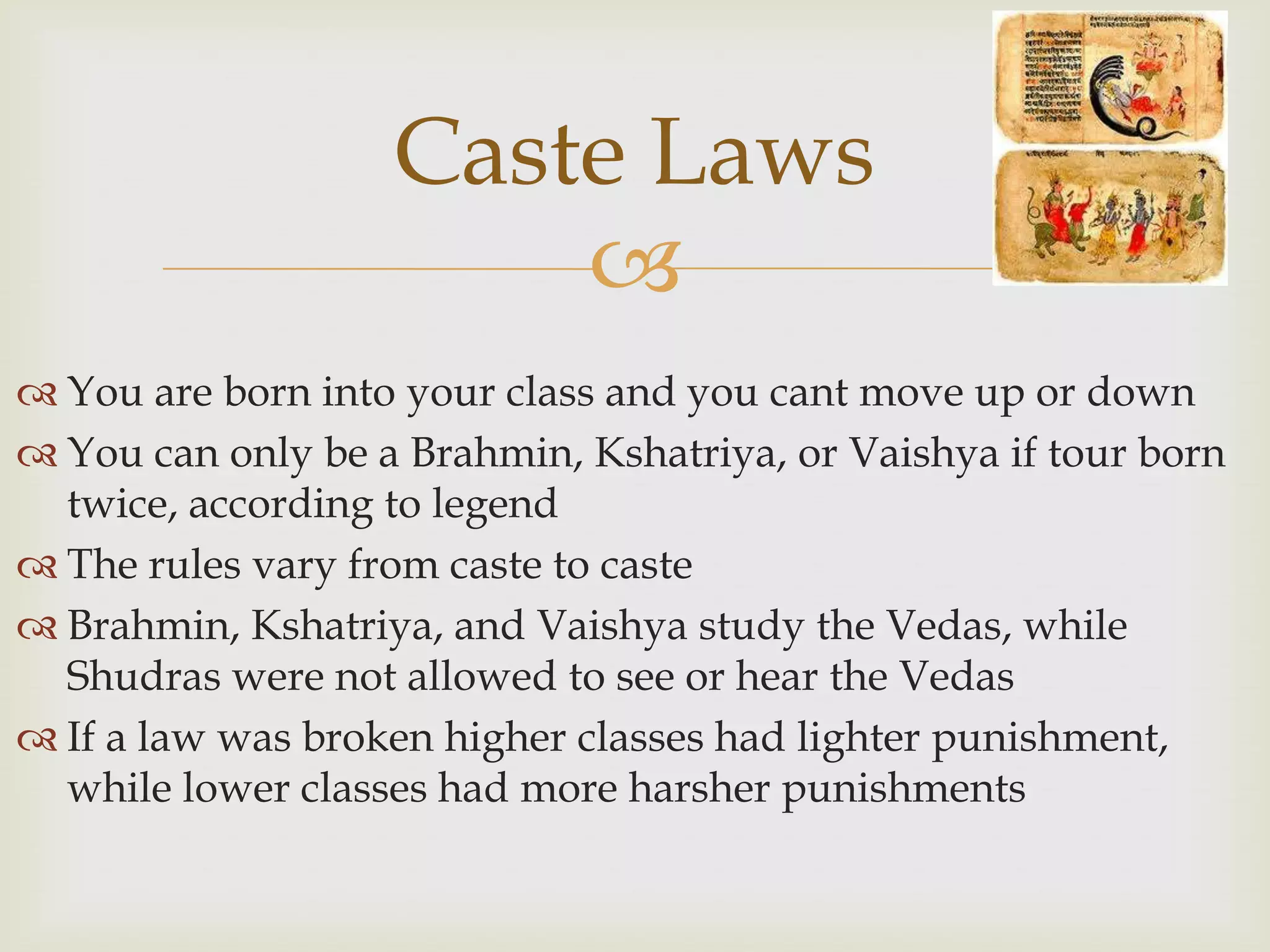 Caste Laws
                       
 You are born into your class and you cant move up or down
 You can only be a Brahmin, Kshatriya, or Vaishya if tour born
  twice, according to legend
 The rules vary from caste to caste
 Brahmin, Kshatriya, and Vaishya study the Vedas, while
  Shudras were not allowed to see or hear the Vedas
 If a law was broken higher classes had lighter punishment,
  while lower classes had more harsher punishments
 