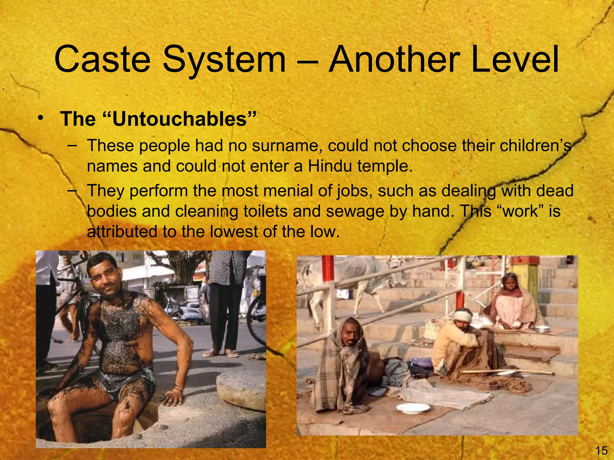 15
Caste System – Another Level
• The “Untouchables”
– These people had no surname, could not choose their children’s
names and could not enter a Hindu temple.
– They perform the most menial of jobs, such as dealing with dead
bodies and cleaning toilets and sewage by hand. This “work” is
attributed to the lowest of the low.
 