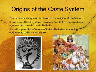 5
Origins of the Caste System
• The Indian caste system is rooted in the religion of Hinduism.
• It was also utilized by Aryan invaders four to five thousand years
ago to enforce social control in India.
• It is still a powerful influence of Indian life today in shaping
economics, politics and culture.
 