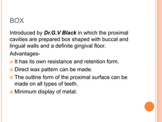 BOX
Introduced by Dr.G.V Black in which the proximal
cavities are prepared box shaped with buccal and
lingual walls and a definite gingival floor.
Advantages-
 It has its own resistance and retention form.

 Direct wax pattern can be made.

 The outline form of the proximal surface can be
   made on all types of teeth.
 Minimum display of metal.
 
