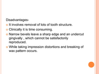 Disadvantages-
 It involves removal of lots of tooth structure.

 Clinically it is time consuming.

 Narrow bevels leave a sharp edge and an undercut
  gingivally , which cannot be satisfactorily
  reproduced.
 While taking impression distortions and breaking of
  wax pattern occurs.
 