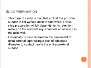 SLICE PREPARATION
 This form of cavity is modified so that the proximal
  surface is flat without definite side walls. This is
  slice preparation which depends for its retention
  mainly on the occlusal key, channels or locks cut in
  the axial wall.
 Historically ,a slice referred to the placement of
  extra coronal taper using a disk of adequate
  diameter to contact nearly the entire proximal
  surface
 