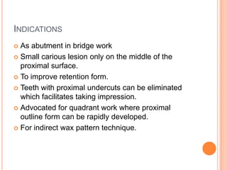 INDICATIONS
 As abutment in bridge work
 Small carious lesion only on the middle of the
  proximal surface.
 To improve retention form.

 Teeth with proximal undercuts can be eliminated
  which facilitates taking impression.
 Advocated for quadrant work where proximal
  outline form can be rapidly developed.
 For indirect wax pattern technique.
 