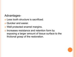 Advantages-
 Less tooth structure is sacrificed.
 Quicker and easier.

 Well protected enamel margins.

 Increases resistance and retention form by
  exposing a larger amount of tissue surface to the
  frictional grasp of the restoration.
 