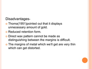 Disadvantages-
 Thoma(1951)pointed out that it displays
  unnecessary amount of gold.
 Reduced retention form.

 Direct wax pattern cannot be made as
  distinguishing between the margins is difficult.
 The margins of metal which we’ll get are very thin
  which can get distorted.
 