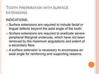 TOOTH PREPARATION WITH SURFACE
EXTENSIONS

INDICATIONS-
 Surface extensions are required to include facial or
  lingual defects beyond the axial angle of the tooth.
 Surface extensions are required to eradicate severe
  peripheral Marginal undercuts, which have not been
  removed by the maximum angulations and extent of
  a secondary flare.
 A surface extension is necessary to encompass an
  axial angle for reinforcing and supporting reasons.
 
