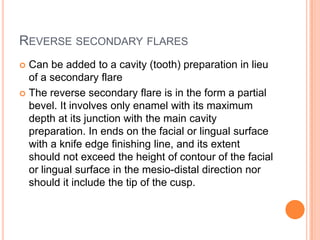 REVERSE SECONDARY FLARES
 Can be added to a cavity (tooth) preparation in lieu
  of a secondary flare
 The reverse secondary flare is in the form a partial
  bevel. It involves only enamel with its maximum
  depth at its junction with the main cavity
  preparation. In ends on the facial or lingual surface
  with a knife edge finishing line, and its extent
  should not exceed the height of contour of the facial
  or lingual surface in the mesio-distal direction nor
  should it include the tip of the cusp.
 