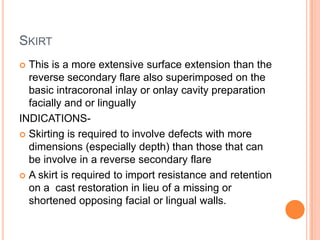 SKIRT
 This is a more extensive surface extension than the
  reverse secondary flare also superimposed on the
  basic intracoronal inlay or onlay cavity preparation
  facially and or lingually
INDICATIONS-
 Skirting is required to involve defects with more
  dimensions (especially depth) than those that can
  be involve in a reverse secondary flare
 A skirt is required to import resistance and retention
  on a cast restoration in lieu of a missing or
  shortened opposing facial or lingual walls.
 