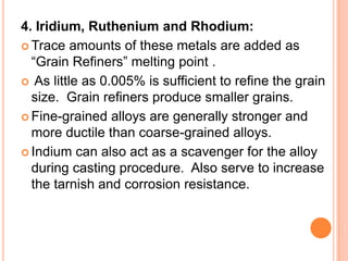 4. Iridium, Ruthenium and Rhodium:
 Trace amounts of these metals are added as
  “Grain Refiners” melting point .
 As little as 0.005% is sufficient to refine the grain
  size. Grain refiners produce smaller grains.
 Fine-grained alloys are generally stronger and
  more ductile than coarse-grained alloys.
 Indium can also act as a scavenger for the alloy
  during casting procedure. Also serve to increase
  the tarnish and corrosion resistance.
 