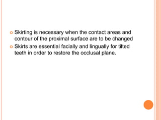  Skirting is necessary when the contact areas and
  contour of the proximal surface are to be changed
 Skirts are essential facially and lingually for tilted
  teeth in order to restore the occlusal plane.
 