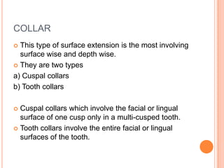 COLLAR
 This type of surface extension is the most involving
  surface wise and depth wise.
 They are two types

a) Cuspal collars
b) Tooth collars

 Cuspal collars which involve the facial or lingual
  surface of one cusp only in a multi-cusped tooth.
 Tooth collars involve the entire facial or lingual
  surfaces of the tooth.
 