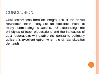 CONCLUSION
Cast restorations form an integral link in the dental
restorative chain. They are an excellent choice in
many demanding situations. Understanding the
principles of tooth preparations and the intricacies of
cast restorations will enable the dentist to optimally
utilize this excellent option when the clinical situation
demands.
 