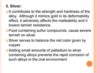 5. Silver:
 It contributes to the strength and hardness of the
  alloy. Although it mimics gold in its deformability
  effect, it adversely affects the malleability and it
  lowers tarnish resistance.
 Food containing sulfur compounds, cause severe
  tarnish on silver.
 Silver serves to balance the red color given by
  copper.
 Adding small amounts of palladium to silver
  containing alloys prevents the rapid corrosion of
  such alloys in the oral environment
 