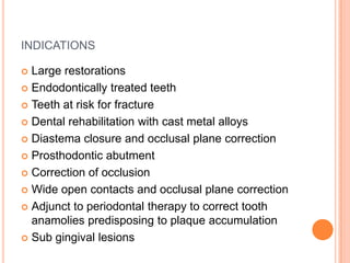 INDICATIONS

 Large restorations
 Endodontically treated teeth

 Teeth at risk for fracture

 Dental rehabilitation with cast metal alloys

 Diastema closure and occlusal plane correction

 Prosthodontic abutment

 Correction of occlusion

 Wide open contacts and occlusal plane correction

 Adjunct to periodontal therapy to correct tooth
  anamolies predisposing to plaque accumulation
 Sub gingival lesions
 