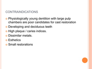 CONTRAINDICATIONS

 Physiologically young dentition with large pulp
  chambers are poor candidates for cast restoration
 Developing and deciduous teeth

 High plaque / caries indices.

 Dissimilar metals.

 Esthetics

 Small restorations
 