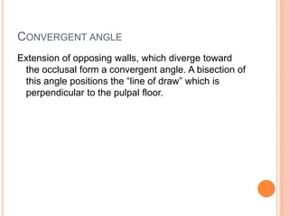 CONVERGENT ANGLE
Extension of opposing walls, which diverge toward
 the occlusal form a convergent angle. A bisection of
 this angle positions the “line of draw” which is
 perpendicular to the pulpal floor.
 