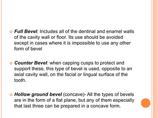   Full Bevel: Includes all of the dentinal and enamel walls
    of the cavity wall or floor. Its use should be avoided
    except in cases where it is impossible to use any other
    form of bevel

   Counter Bevel: when capping cusps to protect and
    support these, this type of bevel is used, opposite to an
    axial cavity wall, on the facial or lingual surface of the
    tooth.

   Hollow ground bevel (concave)- All the types of bevels
    are in the form of a flat plane, but any of them especially
    that last three can be prepared in a concave form.
 