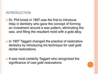 INTRODUCTION

   Dr. Phil brook in 1897,was the first to introduce
    Inlay in dentistry who gave the concept of forming
    an investment around a wax pattern, eliminating the
    wax, and filling the resultant mold with a gold alloy.

   In 1907 Taggart changed the practice of restorative
    dentistry by introducing his technique for cast gold
    dental restorations.

   It was most certainly Taggart who recognized the
    significance of cast gold restorations.
 