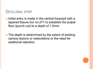 OCCLUSAL STEP
   Initial entry is made in the central fossa/pit with a
    tapered fissure bur no.271 to establish the pulpal
    floor (punch cut) to a depth of 1.5mm.

   The depth is determined by the extent of existing
    carious lesions or restorations or the need for
    additional retention
 