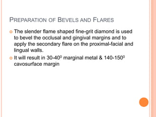 PREPARATION OF BEVELS AND FLARES
 The slender flame shaped fine-grit diamond is used
  to bevel the occlusal and gingival margins and to
  apply the secondary flare on the proximal-facial and
  lingual walls.
 It will result in 30-400 marginal metal & 140-1500
  cavosurface margin
 