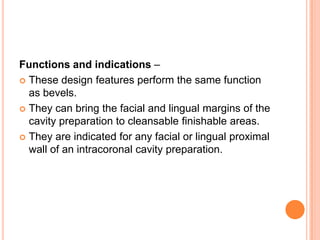 Functions and indications –
 These design features perform the same function
  as bevels.
 They can bring the facial and lingual margins of the
  cavity preparation to cleansable finishable areas.
 They are indicated for any facial or lingual proximal
  wall of an intracoronal cavity preparation.
 