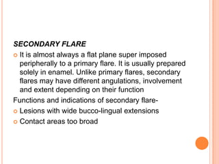 SECONDARY FLARE
 It is almost always a flat plane super imposed
  peripherally to a primary flare. It is usually prepared
  solely in enamel. Unlike primary flares, secondary
  flares may have different angulations, involvement
  and extent depending on their function
Functions and indications of secondary flare-
 Lesions with wide bucco-lingual extensions

 Contact areas too broad
 