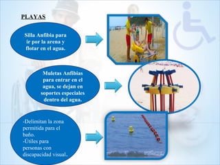 PLAYAS
Silla Anfibia para
ir por la arena y
flotar en el agua.
Muletas Anfibias
para entrar en el
agua, se dejan en
soportes especiales
dentro del agua.
-Delimitan la zona
permitida para el
baño.
-Útiles para
personas con
discapacidad visual.
 