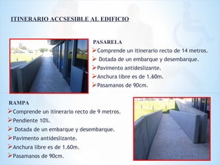 PASARELA
Comprende un itinerario recto de 14 metros.
 Dotada de un embarque y desembarque.
Pavimento antideslizante.
Anchura libre es de 1.60m.
Pasamanos de 90cm.
ITINERARIO ACCSESIBLE AL EDIFICIO
RAMPA
Comprende un itinerario recto de 9 metros.
Pendiente 10%.
 Dotada de un embarque y desembarque.
Pavimento antideslizante.
Anchura libre es de 1.60m.
Pasamanos de 90cm.
 