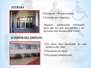 ENTRADA
Puerta de 1.50 m de anchura.
Formada por ventanales.
Mejoras: señalización horizontal
para que sea más perceptibles a las
personas con discapacidad visual.
INTERIOR DEL EDIFICIO
El ancho libre practicable de cada
pasillo es de1,30m.
Pasamanos de 90cm.
Pavimento antideslizante
 